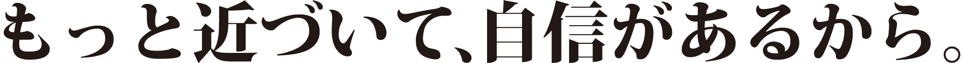 もっと近づいて、自身があるから。