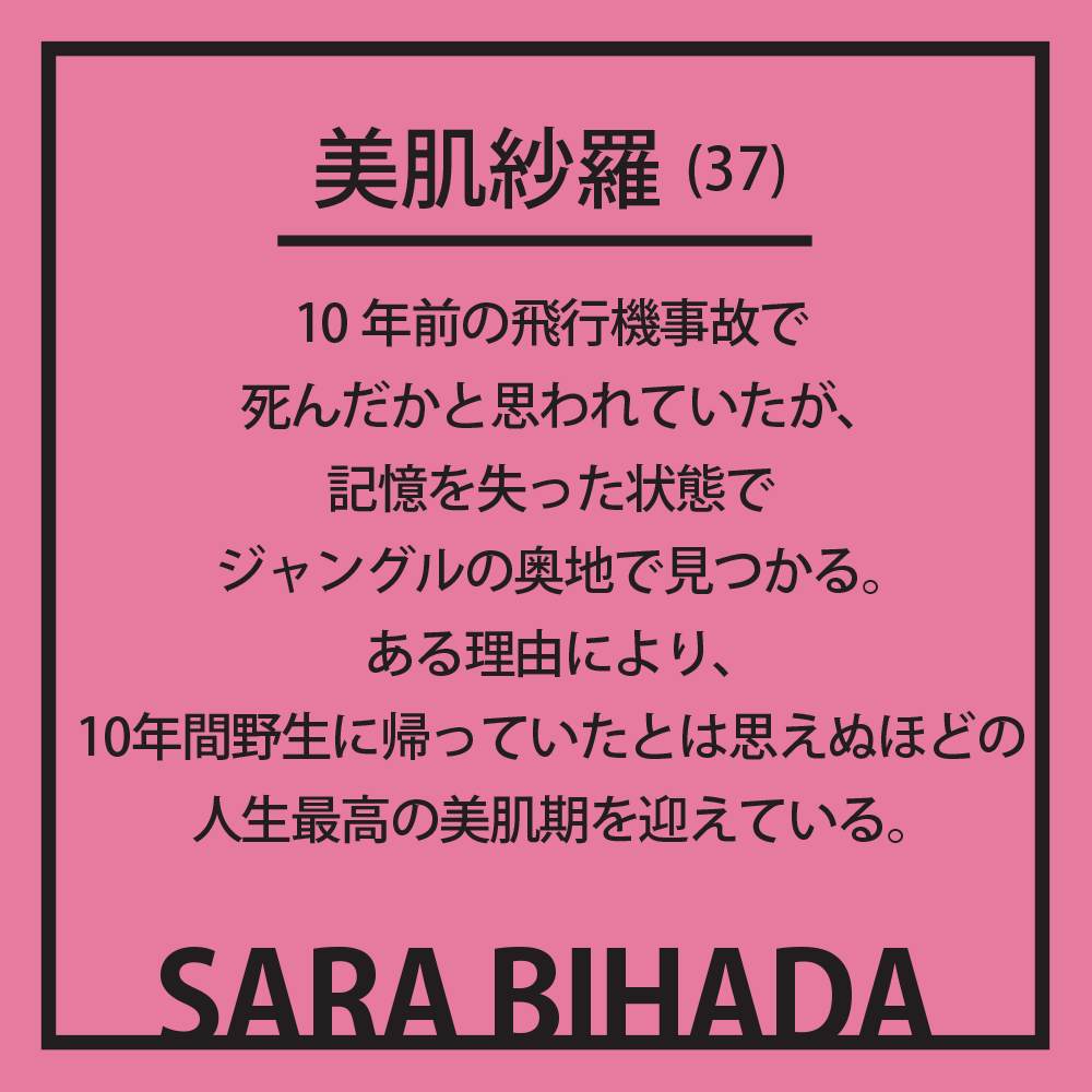 美肌紗羅(37) 10年前の飛行機事故で死んだかと思われていたが、記憶を失った状態でジャングルの奥地で見つかる。ある理由により、10年間野生に帰っていたとは思えぬほどの人生最高の美肌期を迎えている。