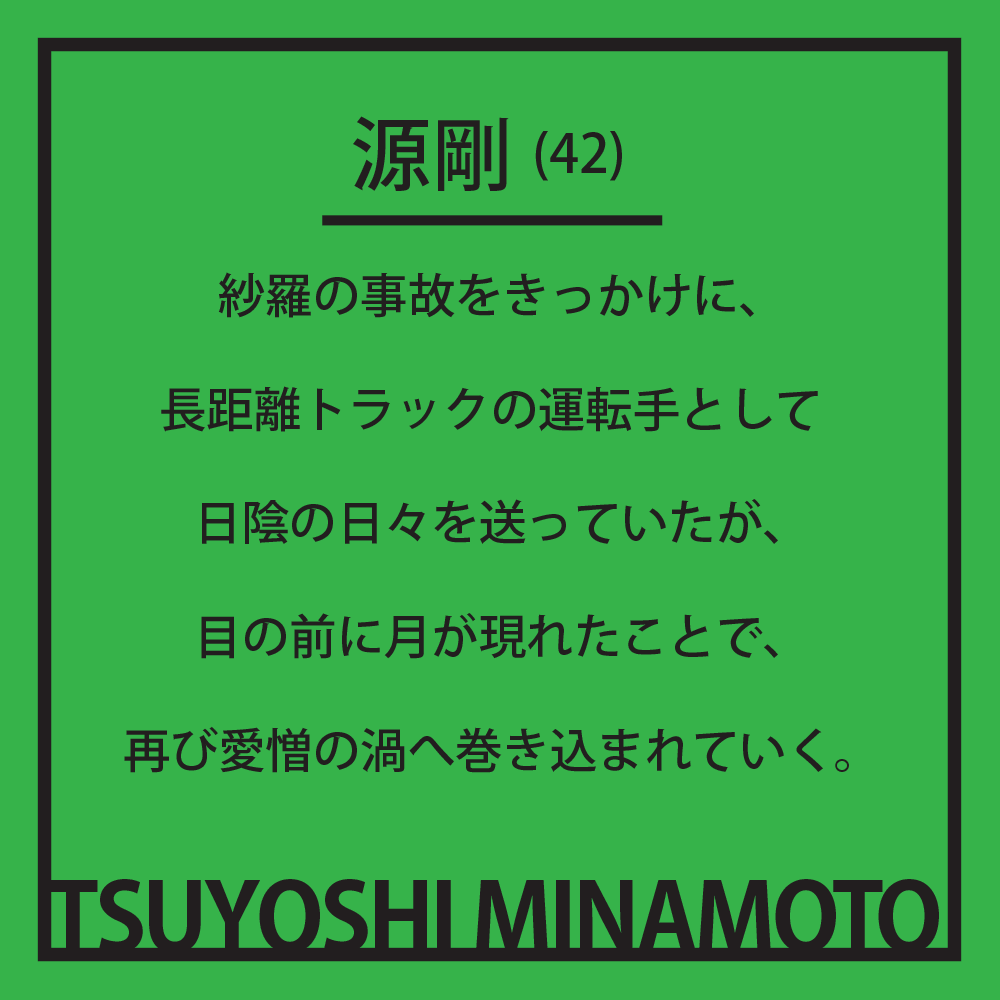源剛(42) 紗羅の事故をきっかけに、長距離トラックの運転手として日陰の日々を送っていたが、目の前に月が現れたことで、再び愛憎の渦へ巻き込まれていく。
